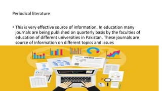 Periodical literature
• This is very effective source of information. In education many
journals are being published on quarterly basis by the faculties of
education of different universities in Pakistan. These journals are
source of information on different topics and issues
 