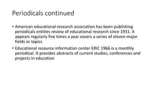 Periodicals continued
• American educational research association has been publishing
periodicals entitles review of educational research since 1931. it
appears regularly five times a year covers a series of eleven major
fields or topics
• Educational resource information center ERIC 1966 is a monthly
periodical. It provides abstracts of current studies, conferences and
projects in education
 