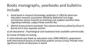 Books monographs, yearbooks and bulletins
include
1. Hand book in research technology: publisher in 1963 by American
education research association edited by Nathaniel Less Gage
summarizes recent research on teaching and supplies excellent data
regarding methods, subject fields and the like.
2. Mental measurement yearbook: five volume directory edited by Oscar K.
Burros list in two separate section.
a) all educational . Psychological and vocational tests available commercially
b) review of books on testing.
3. International year book on education since 1948 UNESCO, cooperation
with International bureau of education publish annual survey. Provide most
significant events of education in world
 