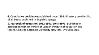 4. Cumulative book index: published since 1898. directory provides list
of all books published in English language
5. Yearbook of education: 1932-1940, 1948-1973- published in
association with University of London institute of education and
teachers college Colombia university NewYork. By evans Bros.
 