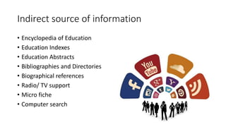 Indirect source of information
• Encyclopedia of Education
• Education Indexes
• Education Abstracts
• Bibliographies and Directories
• Biographical references
• Radio/ TV support
• Micro fiche
• Computer search
 