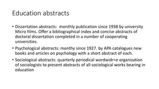 Education abstracts
• Dissertation abstracts: monthly publication since 1938 by university
Micro films. Offer a bibliographical index and concise abstracts of
doctoral dissertation completed in a number of cooperating
universities.
• Psychological abstracts: monthy since 1927. by APA catalogues new
books and articles on psychology with a short abstract of each.
• Sociological abstracts: quarterly periodical wordwidr=e organization
of sociologists to present abstracts of all sociological works bearing in
education
 