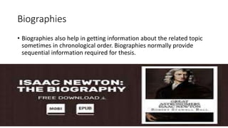 Biographies
• Biographies also help in getting information about the related topic
sometimes in chronological order. Biographies normally provide
sequential information required for thesis.
 