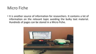 Micro Fiche
• It is another source of information for researchers. It contains a lot of
information on the relevant topic avoiding the bulky text material.
Hundreds of pages can be stored in a Micro Fiche.
 
