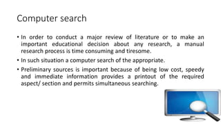Computer search
• In order to conduct a major review of literature or to make an
important educational decision about any research, a manual
research process is time consuming and tiresome.
• In such situation a computer search of the appropriate.
• Preliminary sources is important because of being low cost, speedy
and immediate information provides a printout of the required
aspect/ section and permits simultaneous searching.
 