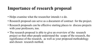 Importance of research proposal
• Helps examine what the researcher intends t o do.
• Research proposal can serve as a document of contract for the project.
• Research proposals can be effective starting places to discuss projects
with your professors, too.
• The research proposal is able to give an overview of the research
project so that other people understand the scope of the research, the
significance of the research, as well as your proposed methodology
and chosen research method.
 