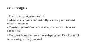 advantages
• Fund to support your research
• Allow you to review and critically evaluate your current
research program
• Convince yourself and others that your research is worth
supporting
• Keep you focused on your research program Develop novel
ideas during writing proposal
 