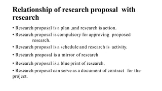 Relationship of research proposal with
research
• Research proposal is a plan ,and research is action.
• Research proposal is compulsory for approving proposed
research.
• Research proposal is a schedule and research is activity.
• Research proposal is a mirror of research
• Research proposal is a blue print of research.
• Research proposal can serve as a document of contract for the
project.
 
