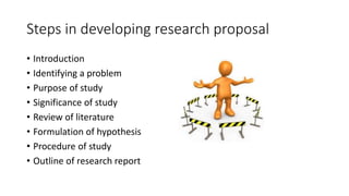 Steps in developing research proposal
• Introduction
• Identifying a problem
• Purpose of study
• Significance of study
• Review of literature
• Formulation of hypothesis
• Procedure of study
• Outline of research report
 