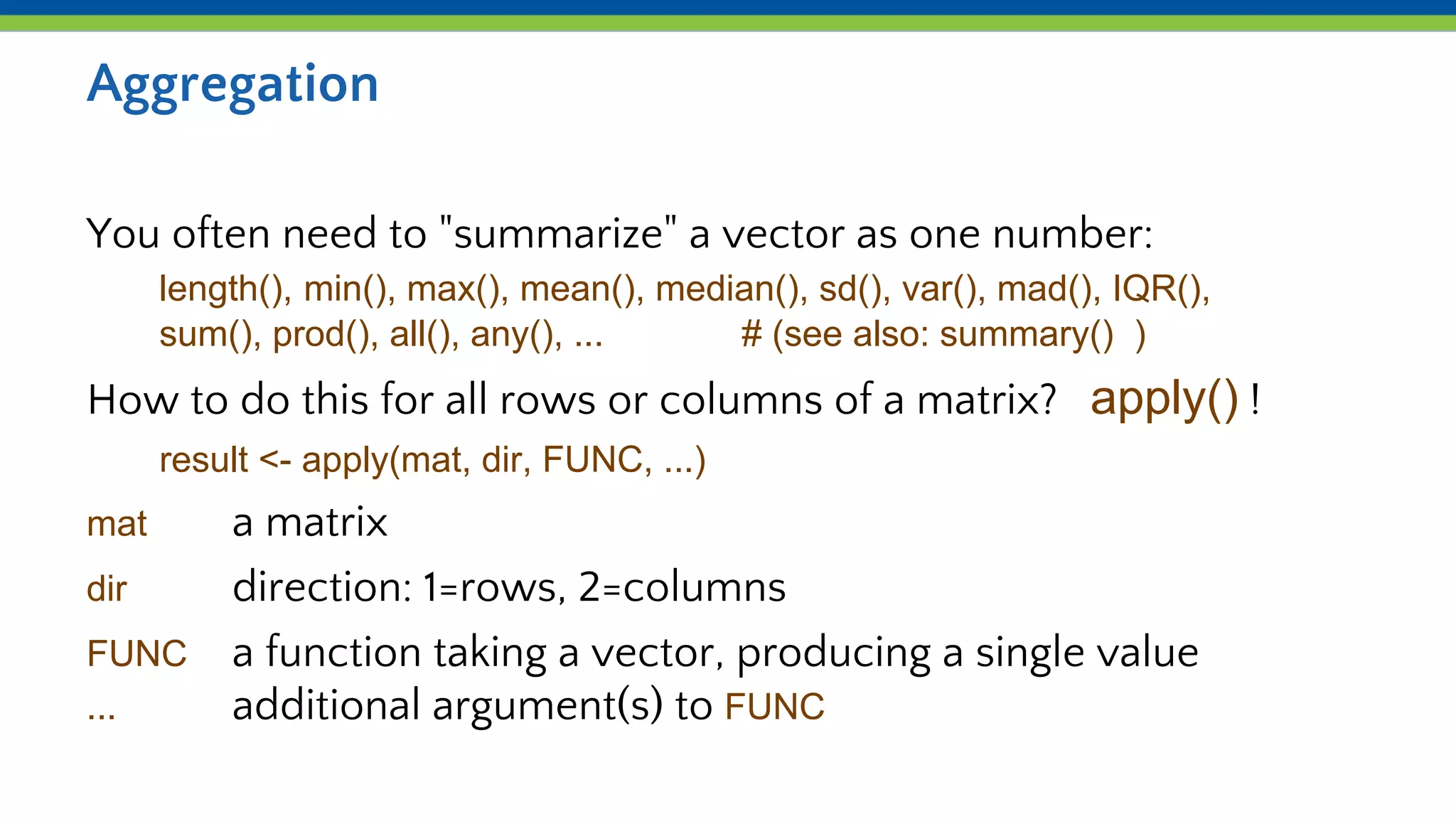 Aggregation
You often need to "summarize" a vector as one number:
length(), min(), max(), mean(), median(), sd(), var(), mad(), IQR(),
sum(), prod(), all(), any(), ... # (see also: summary() )
How to do this for all rows or columns of a matrix? apply() !
result <- apply(mat, dir, FUNC, ...)
mat a matrix
dir direction: 1=rows, 2=columns
FUNC a function taking a vector, producing a single value
... additional argument(s) to FUNC
 
