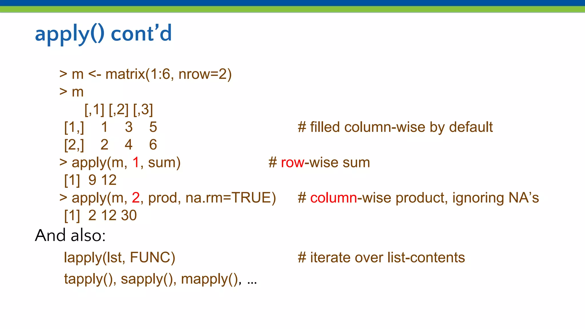 apply() cont’d
> m <- matrix(1:6, nrow=2)
> m
[,1] [,2] [,3]
[1,] 1 3 5 # filled column-wise by default
[2,] 2 4 6
> apply(m, 1, sum) # row-wise sum
[1] 9 12
> apply(m, 2, prod, na.rm=TRUE) # column-wise product, ignoring NA’s
[1] 2 12 30
And also:
lapply(lst, FUNC) # iterate over list-contents
tapply(), sapply(), mapply(), …
 