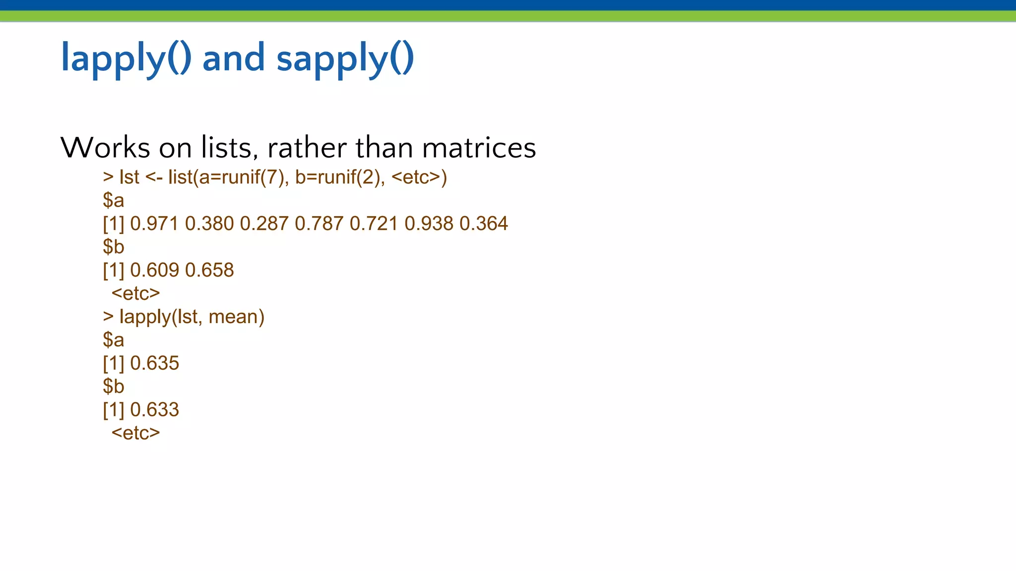 lapply() and sapply()
Works on lists, rather than matrices
> lst <- list(a=runif(7), b=runif(2), <etc>)
$a
[1] 0.971 0.380 0.287 0.787 0.721 0.938 0.364
$b
[1] 0.609 0.658
<etc>
> lapply(lst, mean)
$a
[1] 0.635
$b
[1] 0.633
<etc>
 