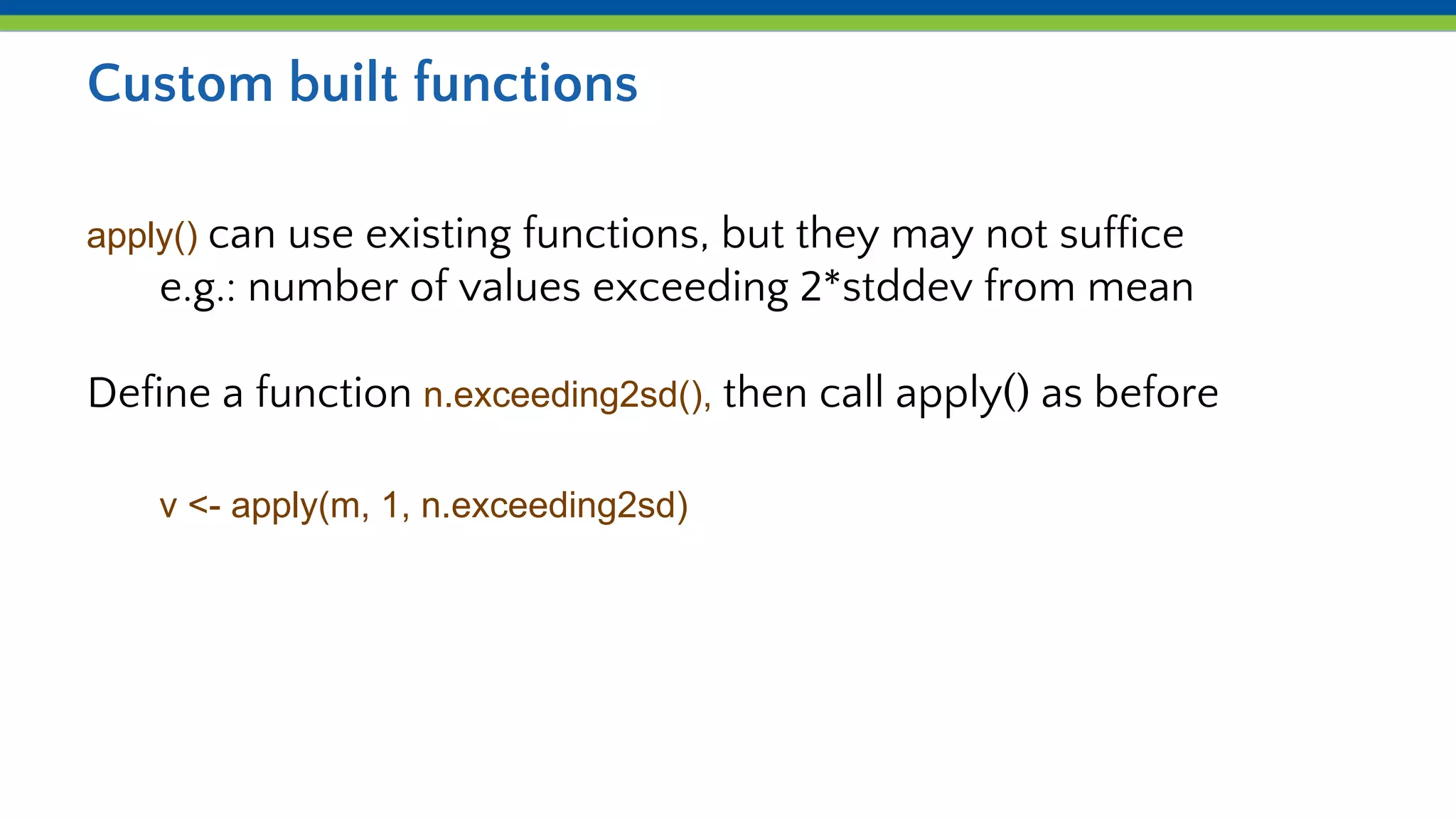 Custom built functions
apply() can use existing functions, but they may not suffice
e.g.: number of values exceeding 2*stddev from mean
Define a function n.exceeding2sd(), then call apply() as before
v <- apply(m, 1, n.exceeding2sd)
 