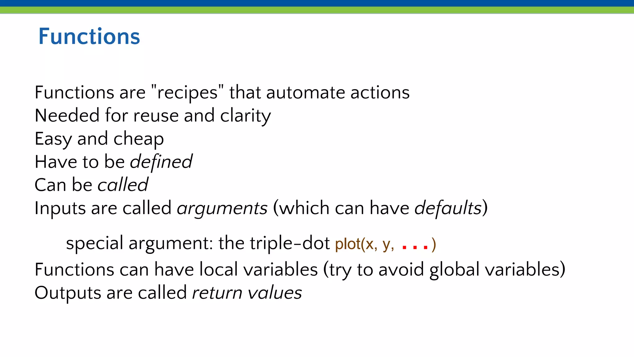 Functions
Functions are "recipes" that automate actions
Needed for reuse and clarity
Easy and cheap
Have to be defined
Can be called
Inputs are called arguments (which can have defaults)
special argument: the triple-dot plot(x, y, …)
Functions can have local variables (try to avoid global variables)
Outputs are called return values
 