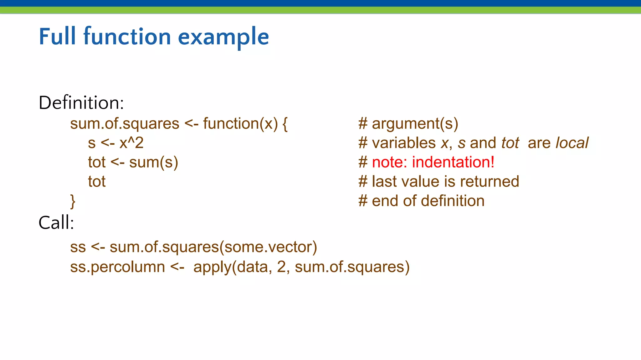 Full function example
Definition:
sum.of.squares <- function(x) { # argument(s)
s <- x^2 # variables x, s and tot are local
tot <- sum(s) # note: indentation!
tot # last value is returned
} # end of definition
Call:
ss <- sum.of.squares(some.vector)
ss.percolumn <- apply(data, 2, sum.of.squares)
 