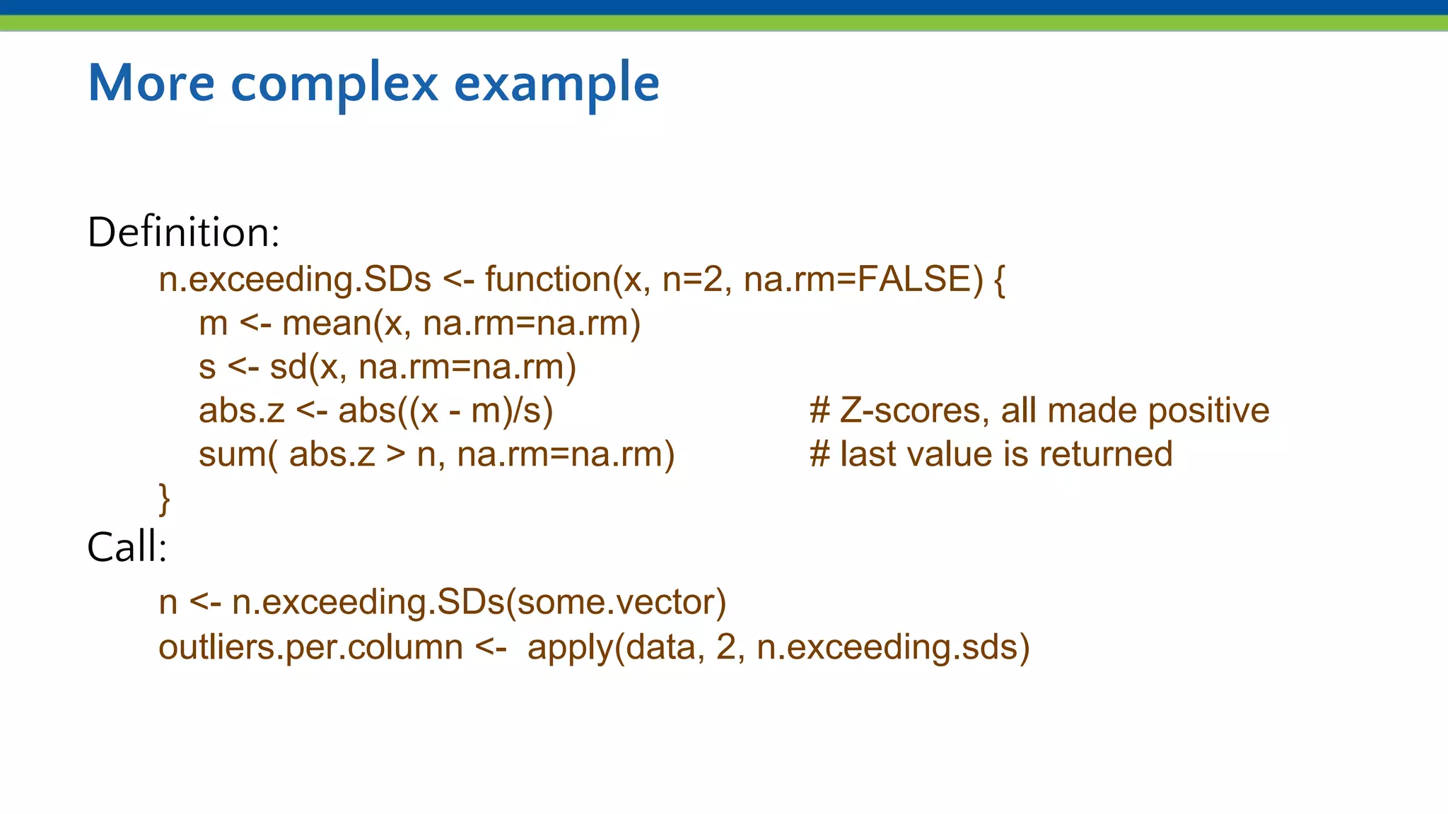 More complex example
Definition:
n.exceeding.SDs <- function(x, n=2, na.rm=FALSE) {
m <- mean(x, na.rm=na.rm)
s <- sd(x, na.rm=na.rm)
abs.z <- abs((x - m)/s) # Z-scores, all made positive
sum( abs.z > n, na.rm=na.rm) # last value is returned
}
Call:
n <- n.exceeding.SDs(some.vector)
outliers.per.column <- apply(data, 2, n.exceeding.sds)
 