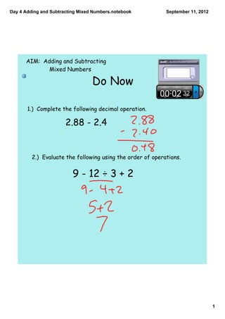 Day 4 Adding and Subtracting Mixed Numbers.notebook         September 11, 2012




      AIM: Adding and Subtracting
             Mixed Numbers

                                  Do Now

       1.) Complete the following decimal operation.

                       2.88 - 2.4


         2.) Evaluate the following using the order of operations.


                          9 - 12 ÷ 3 + 2




                                                                                 1
 