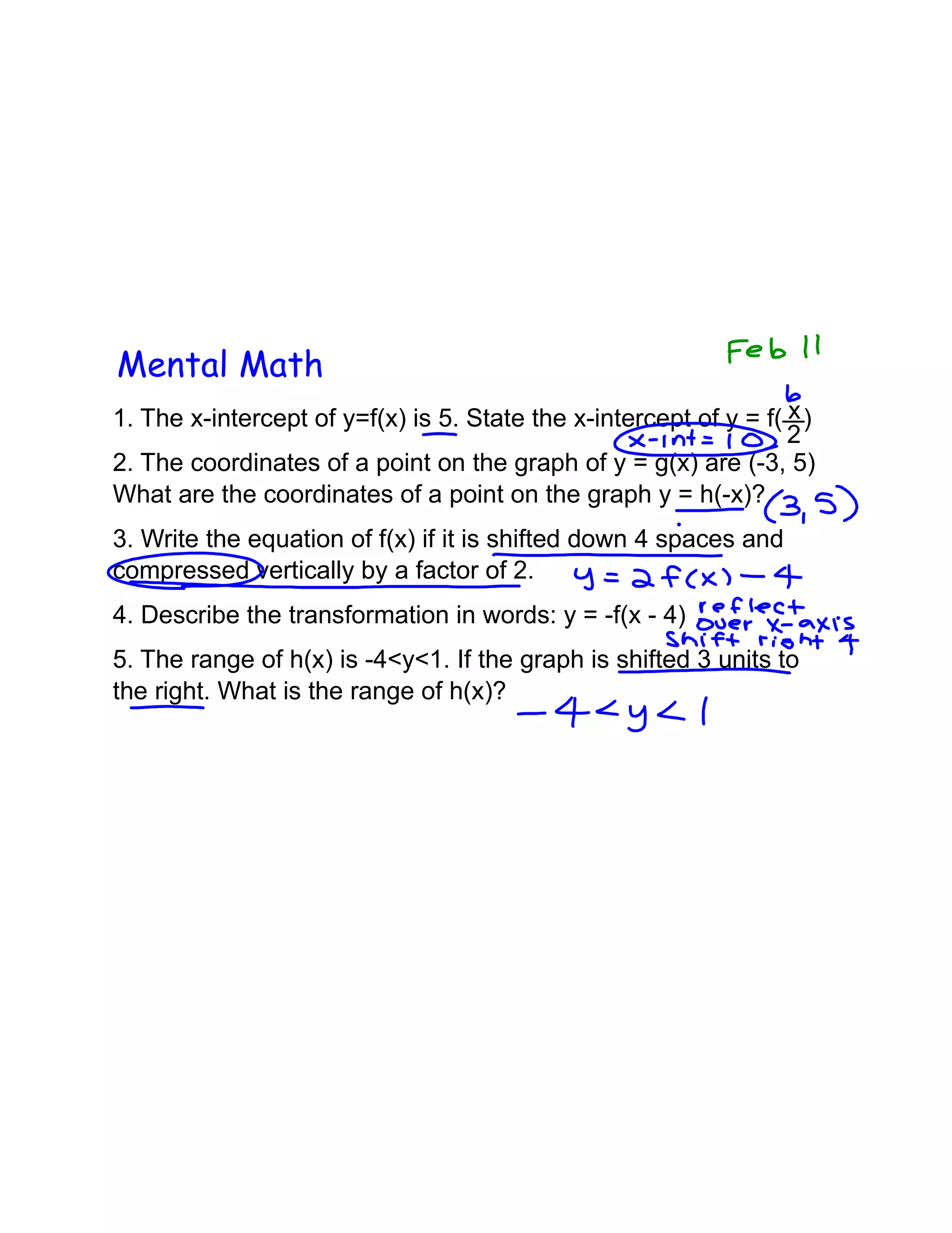 Mental Math
1. The x-intercept of y=f(x) is 5. State the x-intercept of y = f( x )
2
2. The coordinates of a point on the graph of y = g(x) are (-3, 5)
What are the coordinates of a point on the graph y = h(-x)?
3. Write the equation of f(x) if it is shifted down 4 spaces and
compressed vertically by a factor of 2.
4. Describe the transformation in words: y = -f(x - 4)
5. The range of h(x) is -4<y<1. If the graph is shifted 3 units to
the right. What is the range of h(x)?