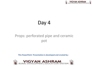 Day 4

Props: perforated pipe and ceramic
                pot


 This PowerPoint Presentation is developed and created by :
 