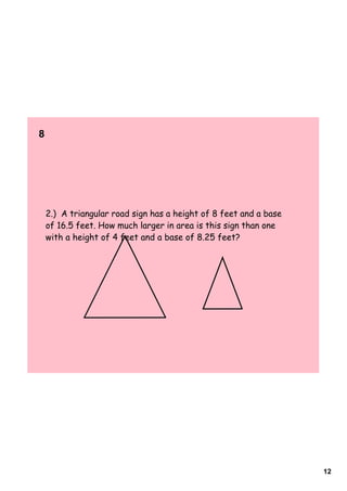 8      




    2.) A triangular road sign has a height of 8 feet and a base
    of 16.5 feet. How much larger in area is this sign than one
    with a height of 4 feet and a base of 8.25 feet?




                                                                   12
 
