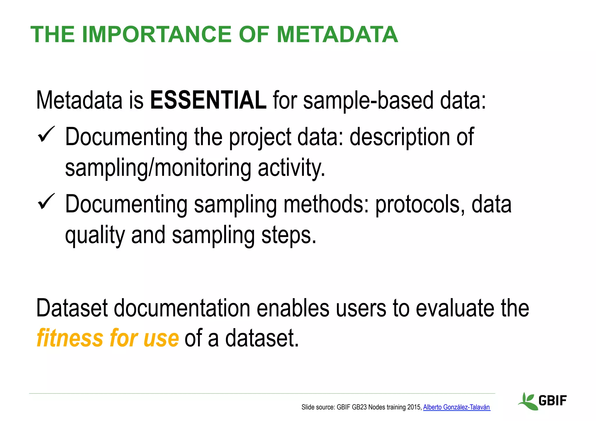 Metadata is ESSENTIAL for sample-based data:
ü  Documenting the project data: description of
sampling/monitoring activity.
ü  Documenting sampling methods: protocols, data
quality and sampling steps.
Dataset documentation enables users to evaluate the
fitness for use of a dataset.
Slide source: GBIF GB23 Nodes training 2015, Alberto González-Talaván
THE IMPORTANCE OF METADATA
 