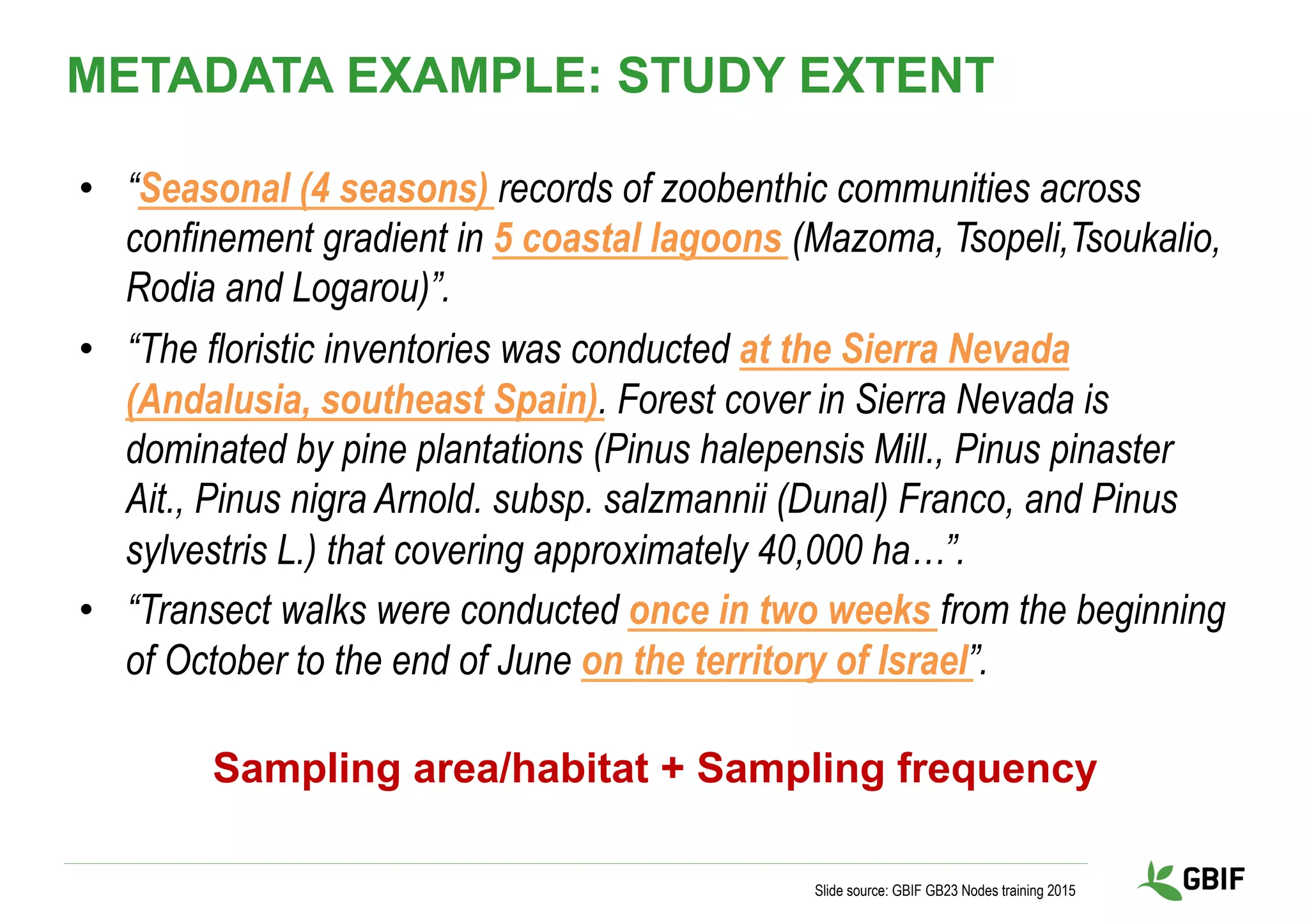 •  “Seasonal (4 seasons) records of zoobenthic communities across
confinement gradient in 5 coastal lagoons (Mazoma, Tsopeli,Tsoukalio,
Rodia and Logarou)”.
•  “The floristic inventories was conducted at the Sierra Nevada
(Andalusia, southeast Spain). Forest cover in Sierra Nevada is
dominated by pine plantations (Pinus halepensis Mill., Pinus pinaster
Ait., Pinus nigra Arnold. subsp. salzmannii (Dunal) Franco, and Pinus
sylvestris L.) that covering approximately 40,000 ha…”.
•  “Transect walks were conducted once in two weeks from the beginning
of October to the end of June on the territory of Israel”.
Slide source: GBIF GB23 Nodes training 2015
METADATA EXAMPLE: STUDY EXTENT
Sampling area/habitat + Sampling frequency
 