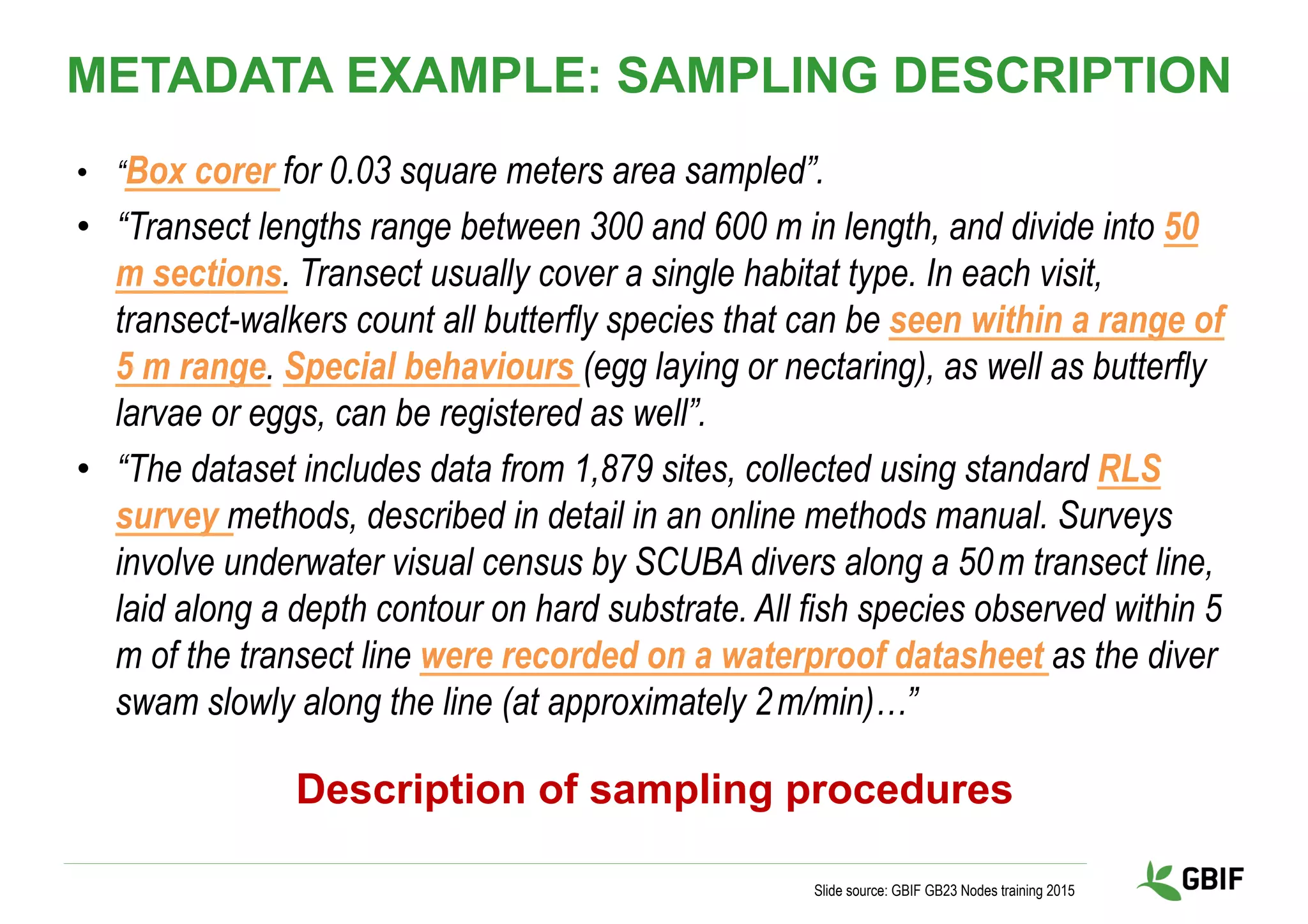 •  “Box corer for 0.03 square meters area sampled”.
•  “Transect lengths range between 300 and 600 m in length, and divide into 50
m sections. Transect usually cover a single habitat type. In each visit,
transect-walkers count all butterfly species that can be seen within a range of
5 m range. Special behaviours (egg laying or nectaring), as well as butterfly
larvae or eggs, can be registered as well”.
•  “The dataset includes data from 1,879 sites, collected using standard RLS
survey methods, described in detail in an online methods manual. Surveys
involve underwater visual census by SCUBA divers along a 50 m transect line,
laid along a depth contour on hard substrate. All fish species observed within 5 
m of the transect line were recorded on a waterproof datasheet as the diver
swam slowly along the line (at approximately 2 m/min)…”
Slide source: GBIF GB23 Nodes training 2015
Description of sampling procedures
METADATA EXAMPLE: SAMPLING DESCRIPTION
 