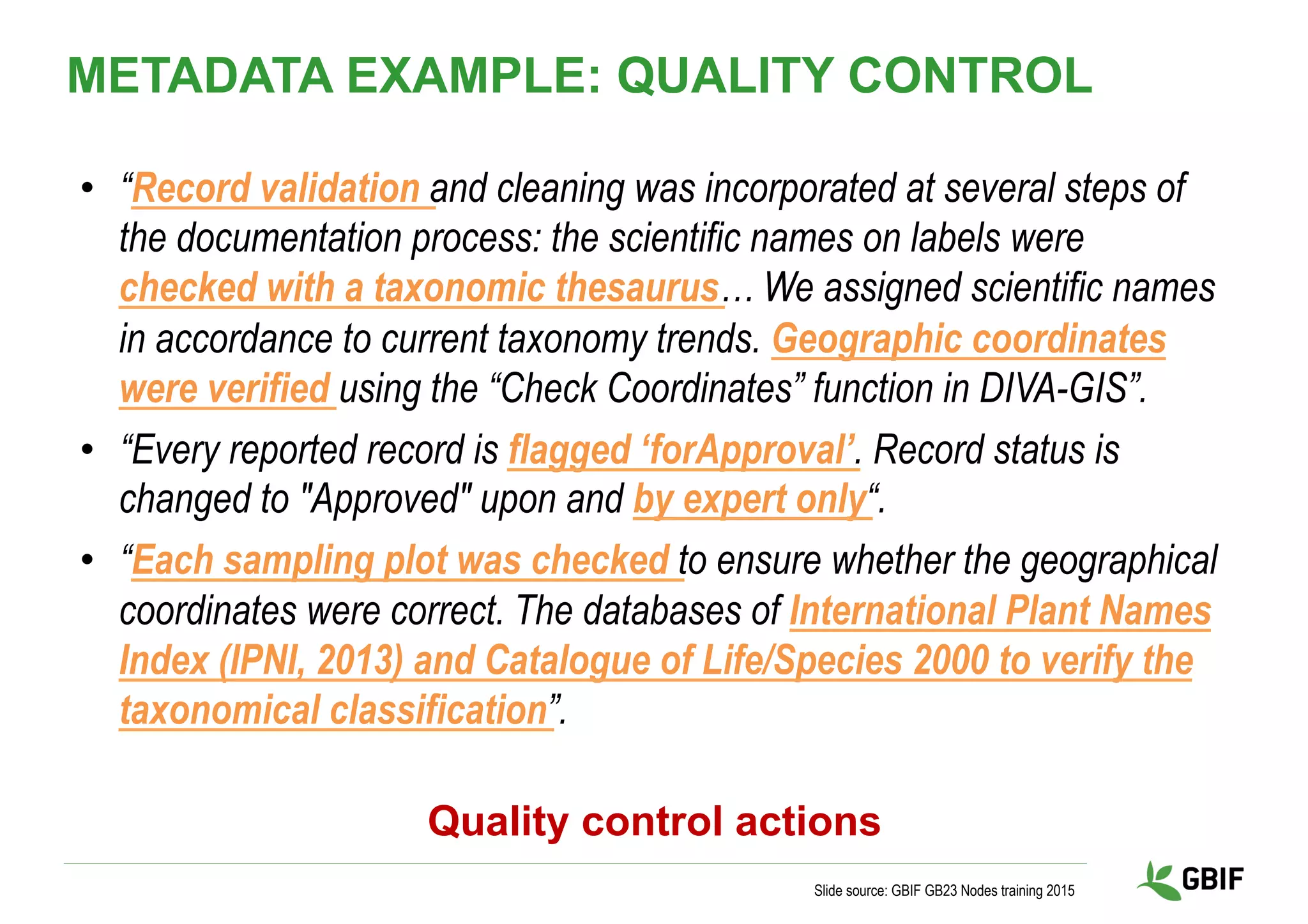 •  “Record validation and cleaning was incorporated at several steps of
the documentation process: the scientific names on labels were
checked with a taxonomic thesaurus… We assigned scientific names
in accordance to current taxonomy trends. Geographic coordinates
were verified using the “Check Coordinates” function in DIVA-GIS”.
•  “Every reported record is flagged ‘forApproval’. Record status is
changed to "Approved" upon and by expert only“.
•  “Each sampling plot was checked to ensure whether the geographical
coordinates were correct. The databases of International Plant Names
Index (IPNI, 2013) and Catalogue of Life/Species 2000 to verify the
taxonomical classification”.
Slide source: GBIF GB23 Nodes training 2015
Quality control actions
METADATA EXAMPLE: QUALITY CONTROL
 