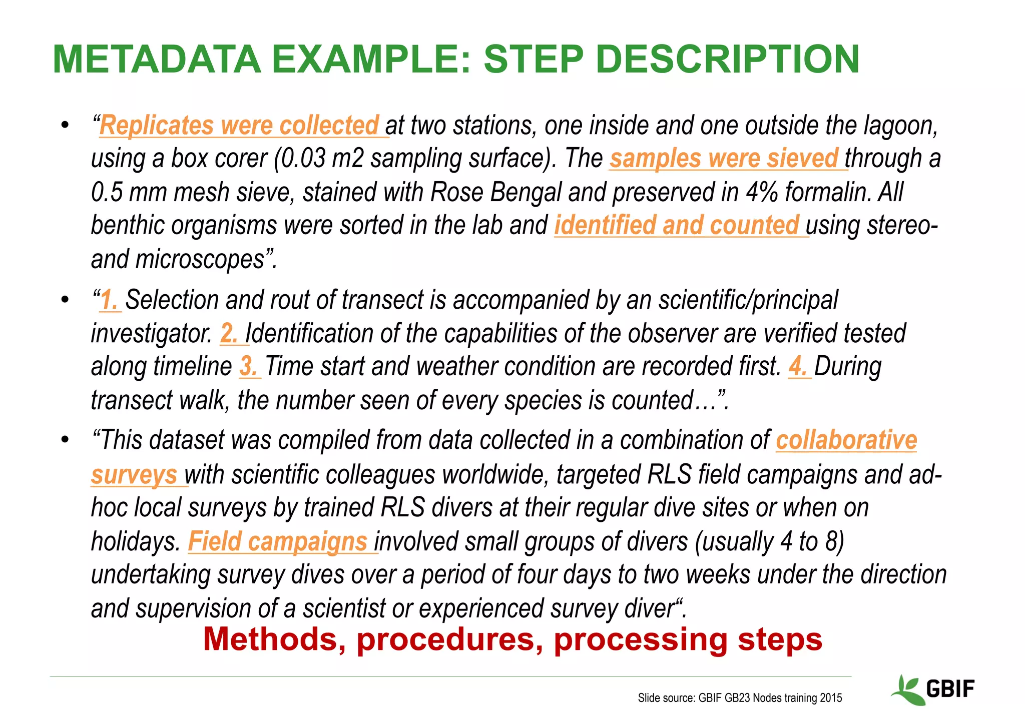 •  “Replicates were collected at two stations, one inside and one outside the lagoon,
using a box corer (0.03 m2 sampling surface). The samples were sieved through a
0.5 mm mesh sieve, stained with Rose Bengal and preserved in 4% formalin. All
benthic organisms were sorted in the lab and identified and counted using stereo-
and microscopes”.
•  “1. Selection and rout of transect is accompanied by an scientific/principal
investigator. 2. Identification of the capabilities of the observer are verified tested
along timeline 3. Time start and weather condition are recorded first. 4. During
transect walk, the number seen of every species is counted…”.
•  “This dataset was compiled from data collected in a combination of collaborative
surveys with scientific colleagues worldwide, targeted RLS field campaigns and ad-
hoc local surveys by trained RLS divers at their regular dive sites or when on
holidays. Field campaigns involved small groups of divers (usually 4 to 8)
undertaking survey dives over a period of four days to two weeks under the direction
and supervision of a scientist or experienced survey diver“.
Slide source: GBIF GB23 Nodes training 2015
METADATA EXAMPLE: STEP DESCRIPTION
Methods, procedures, processing steps
 