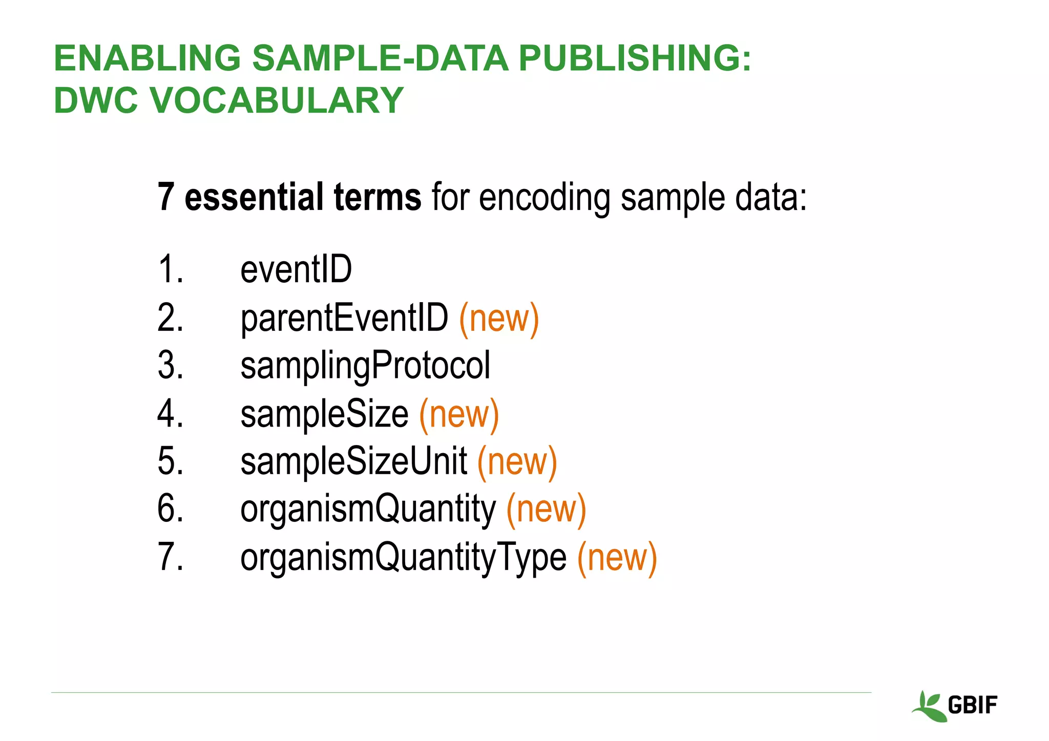 7 essential terms for encoding sample data:
1.  eventID
2.  parentEventID (new)
3.  samplingProtocol
4.  sampleSize (new)
5.  sampleSizeUnit (new)
6.  organismQuantity (new)
7.  organismQuantityType (new)
ENABLING SAMPLE-DATA PUBLISHING:
DWC VOCABULARY
 