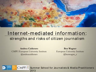 Summer School for Journalists & M edia Practitioners
2013
Andrea Calderaro
CMPF/European University Institute
@andreacalderaro
Ben Wagner
European University Institute
@benwagne_r
Internet-mediated information:
strengths and risks of citizen journalism
 
