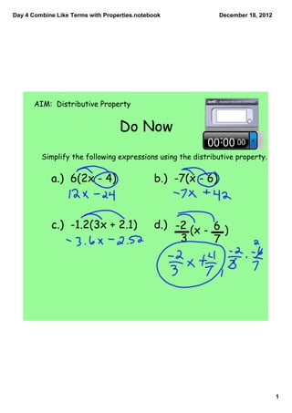 Day 4 Combine Like Terms with Properties.notebook             December 18, 2012




       AIM: Distributive Property


                                   Do Now
         Simplify the following expressions using the distributive property.


            a.) 6(2x - 4)                     b.) -7(x - 6)



            c.) -1.2(3x + 2.1)                d.) -2
                                                     (x - 6 )
                                                   3      7




                                                                                  1
 
