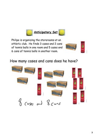 3
Anticipatory Set
Philipe is organizing the storerooms at an
athletic club. He finds 3 cases and 2 cans
of tennis balls in one room and 5 cases and
6 cans of tennis balls in another room.
How many cases and cans does he have?
 