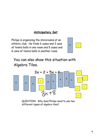 4
Anticipatory Set
Philipe is organizing the storerooms at an
athletic club. He finds 3 cases and 2 cans
of tennis balls in one room and 5 cases and
6 cans of tennis balls in another room.
You can also show this situation with
Algebra Tiles.
x 1
3x + 2 + 5x + 6
QUESTION: Why does Philipe need to use two
different types of algebra tiles?
x
1
x x
1
x x
x x
x
1
1
1
1
1
1
 