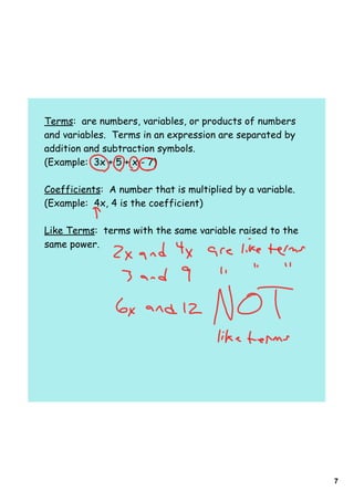 7
Terms: are numbers, variables, or products of numbers
and variables. Terms in an expression are separated by
addition and subtraction symbols.
(Example: 3x + 5 + x - 7)
Coefficients: A number that is multiplied by a variable.
(Example: 4x, 4 is the coefficient)
Like Terms: terms with the same variable raised to the
same power.
 