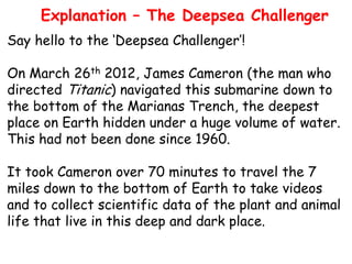 Explanation – The Deepsea Challenger
Say hello to the ‘Deepsea Challenger’!

On March 26th 2012, James Cameron (the man who
directed Titanic) navigated this submarine down to
the bottom of the Marianas Trench, the deepest
place on Earth hidden under a huge volume of water.
This had not been done since 1960.
It took Cameron over 70 minutes to travel the 7
miles down to the bottom of Earth to take videos
and to collect scientific data of the plant and animal
life that live in this deep and dark place.

 