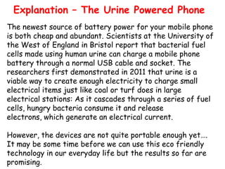 Explanation – The Urine Powered Phone
The newest source of battery power for your mobile phone
is both cheap and abundant. Scientists at the University of
the West of England in Bristol report that bacterial fuel
cells made using human urine can charge a mobile phone
battery through a normal USB cable and socket. The
researchers first demonstrated in 2011 that urine is a
viable way to create enough electricity to charge small
electrical items just like coal or turf does in large
electrical stations: As it cascades through a series of fuel
cells, hungry bacteria consume it and release
electrons, which generate an electrical current.
However, the devices are not quite portable enough yet….
It may be some time before we can use this eco friendly
technology in our everyday life but the results so far are
promising.

 