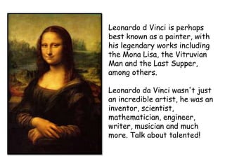 Leonardo d Vinci is perhaps
best known as a painter, with
his legendary works including
the Mona Lisa, the Vitruvian
Man and the Last Supper,
among others.
Leonardo da Vinci wasn't just
an incredible artist, he was an
inventor, scientist,
mathematician, engineer,
writer, musician and much
more. Talk about talented!

 