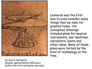 Leonardo was the first
man to even consider some
things that we take for
granted today. His
conceptual drawings
included plans for musical
instruments, war machines,
calculators, boats and
other ideas. Many of these
plans were limited by the
level of technology at the
time.
Da Vinci’s Helicopter
designs, approximately 500 years
before the first helicopter was built

 