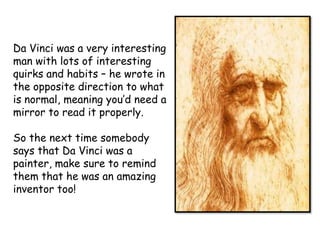 Da Vinci was a very interesting
man with lots of interesting
quirks and habits – he wrote in
the opposite direction to what
is normal, meaning you’d need a
mirror to read it properly.
So the next time somebody
says that Da Vinci was a
painter, make sure to remind
them that he was an amazing
inventor too!

 
