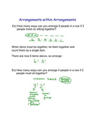 Arrangements within Arrangements
Ex) How many ways can you arrange 8 people in a row if 3
people insist on sitting together?
When items must be together, tie them together and
count them as a single item.
There are now 6 items above, so arrange:
Ex) How many ways can you arrange 4 people in a row if 2
people must sit together?
 