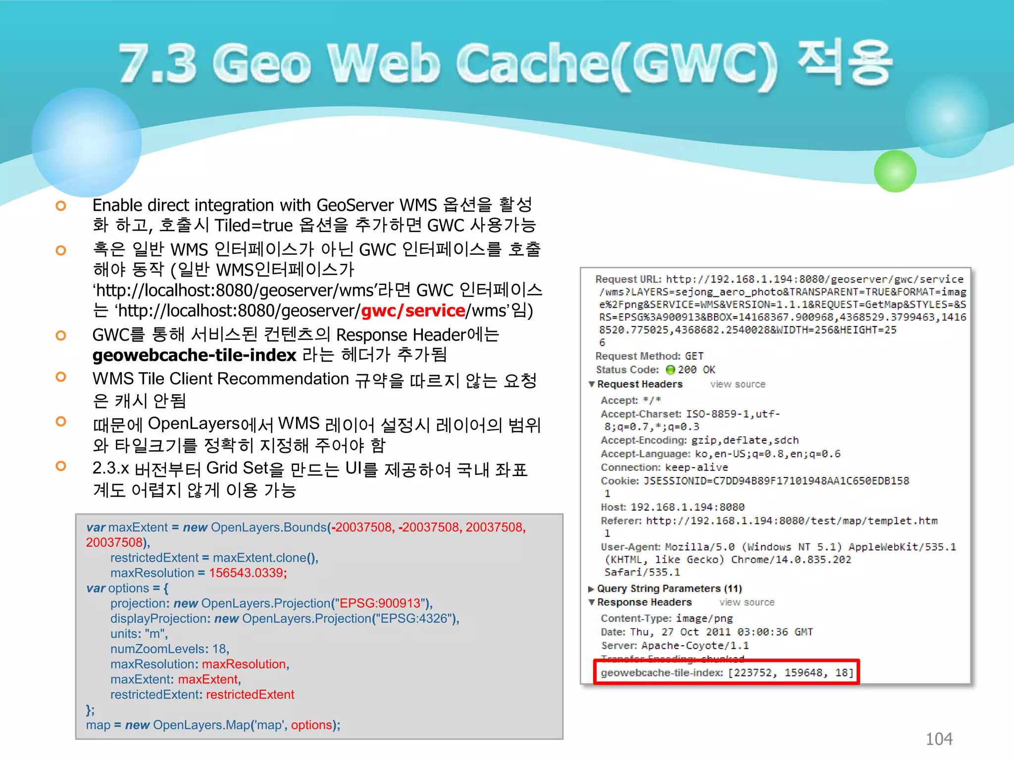 







Enable direct integration with GeoServer WMS 옵션을 활성
화 하고, 호출시 Tiled=true 옵션을 추가하면 GWC 사용가능
혹은 일반 WMS 인터페이스가 아닌 GWC 인터페이스를 호출
해야 동작 (일반 WMS인터페이스가
‘http://localhost:8080/geoserver/wms‟라면 GWC 인터페이스
는 ‘http://localhost:8080/geoserver/gwc/service/wms’임)
GWC를 통해 서비스된 컨텐츠의 Response Header에는
geowebcache-tile-index 라는 헤더가 추가됨
WMS Tile Client Recommendation 규약을 따르지 않는 요청
은 캐시 안됨
때문에 OpenLayers에서 WMS 레이어 설정시 레이어의 범위
와 타일크기를 정확히 지정해 주어야 함
2.3.x 버전부터 Grid Set을 만드는 UI를 제공하여 국내 좌표
계도 어렵지 않게 이용 가능
var maxExtent = new OpenLayers.Bounds(-20037508, -20037508, 20037508,
20037508),
restrictedExtent = maxExtent.clone(),
maxResolution = 156543.0339;
var options = {
projection: new OpenLayers.Projection("EPSG:900913"),
displayProjection: new OpenLayers.Projection("EPSG:4326"),
units: "m",
numZoomLevels: 18,
maxResolution: maxResolution,
maxExtent: maxExtent,
restrictedExtent: restrictedExtent
};
map = new OpenLayers.Map('map', options);

104

 
