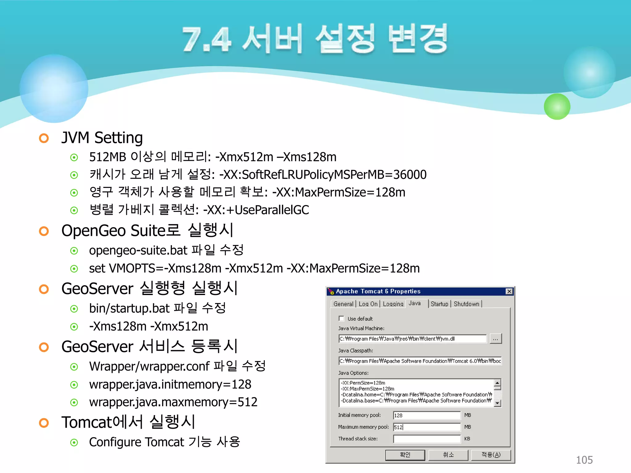  JVM Setting
512MB 이상의 메모리: -Xmx512m –Xms128m
 캐시가 오래 남게 설정: -XX:SoftRefLRUPolicyMSPerMB=36000
 영구 객체가 사용할 메모리 확보: -XX:MaxPermSize=128m
 병렬 가베지 콜렉션: -XX:+UseParallelGC


 OpenGeo Suite로 실행시
opengeo-suite.bat 파일 수정
 set VMOPTS=-Xms128m -Xmx512m -XX:MaxPermSize=128m


 GeoServer 실행형 실행시
bin/startup.bat 파일 수정
 -Xms128m -Xmx512m


 GeoServer 서비스 등록시
Wrapper/wrapper.conf 파일 수정
 wrapper.java.initmemory=128
 wrapper.java.maxmemory=512


 Tomcat에서 실행시


Configure Tomcat 기능 사용
105

 
