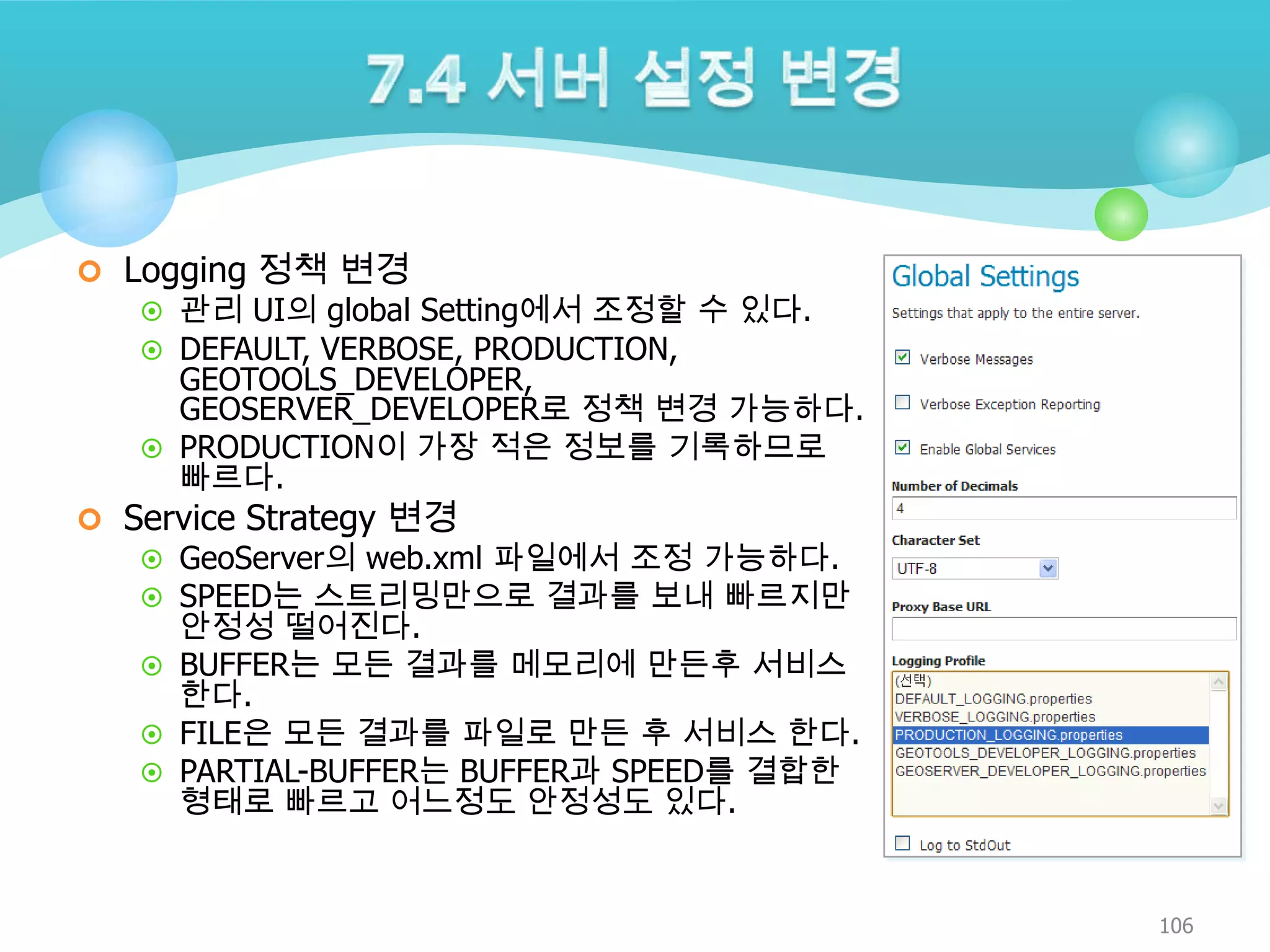  Logging 정책 변경

 관리 UI의 global Setting에서 조정할 수 있다.
 DEFAULT, VERBOSE, PRODUCTION,

GEOTOOLS_DEVELOPER,
GEOSERVER_DEVELOPER로 정책 변경 가능하다.
 PRODUCTION이 가장 적은 정보를 기록하므로
빠르다.

 Service Strategy 변경

 GeoServer의 web.xml 파일에서 조정 가능하다.
 SPEED는 스트리밍만으로 결과를 보내 빠르지만

안정성 떨어진다.
 BUFFER는 모든 결과를 메모리에 만든후 서비스
한다.
 FILE은 모든 결과를 파일로 만든 후 서비스 한다.
 PARTIAL-BUFFER는 BUFFER과 SPEED를 결합한
형태로 빠르고 어느정도 안정성도 있다.

106

 
