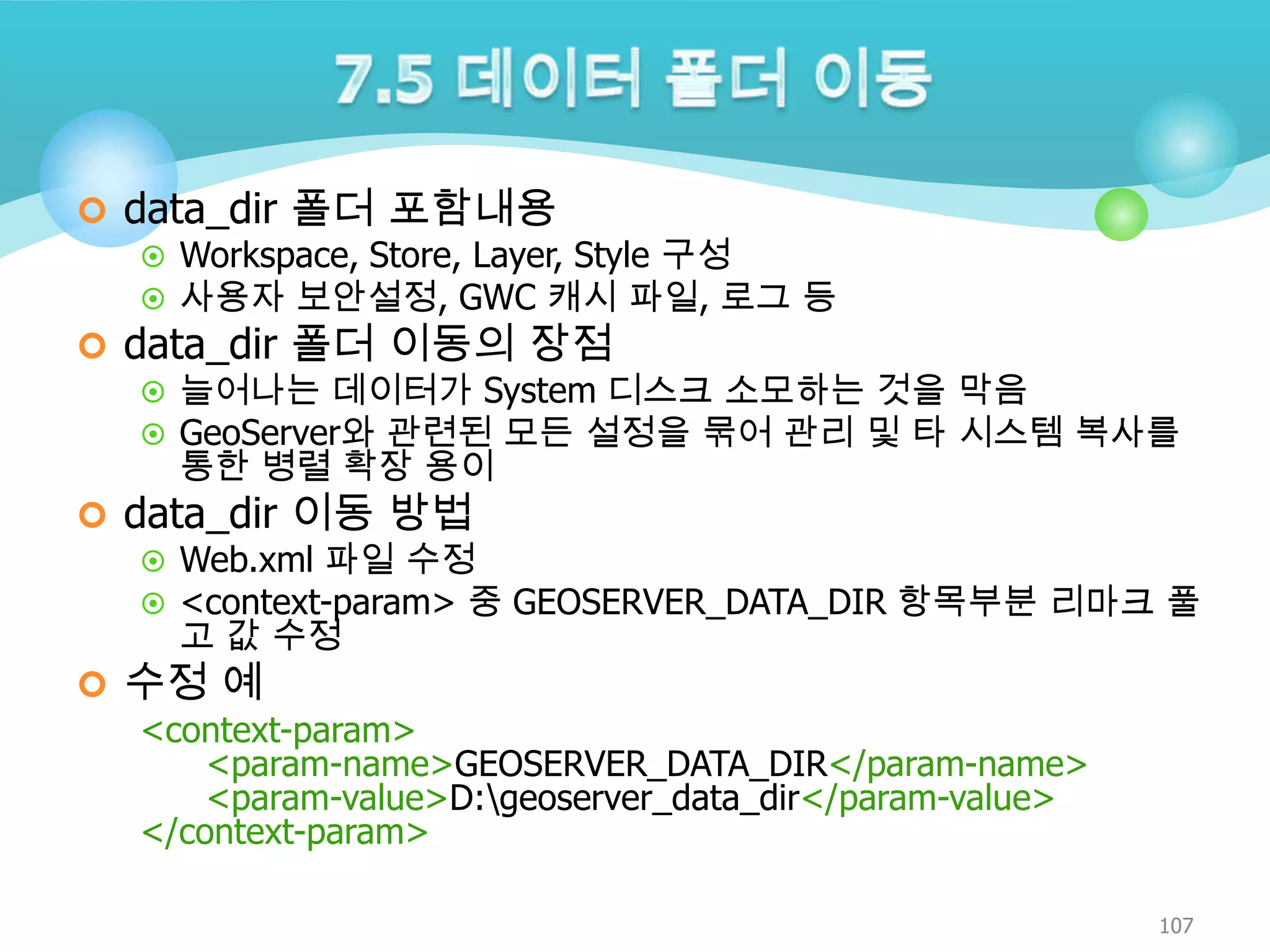  data_dir 폴더 포함내용
 Workspace, Store, Layer, Style 구성
 사용자 보안설정, GWC 캐시 파일, 로그 등
 data_dir 폴더 이동의 장점
 늘어나는 데이터가 System 디스크 소모하는 것을 막음
 GeoServer와 관련된 모든 설정을 묶어 관리 및 타 시스템 복사를
통한 병렬 확장 용이
 data_dir 이동 방법
 Web.xml 파일 수정
 <context-param> 중 GEOSERVER_DATA_DIR 항목부분 리마크 풀
고 값 수정
 수정 예
<context-param>
<param-name>GEOSERVER_DATA_DIR</param-name>
<param-value>D:geoserver_data_dir</param-value>
</context-param>
107

 