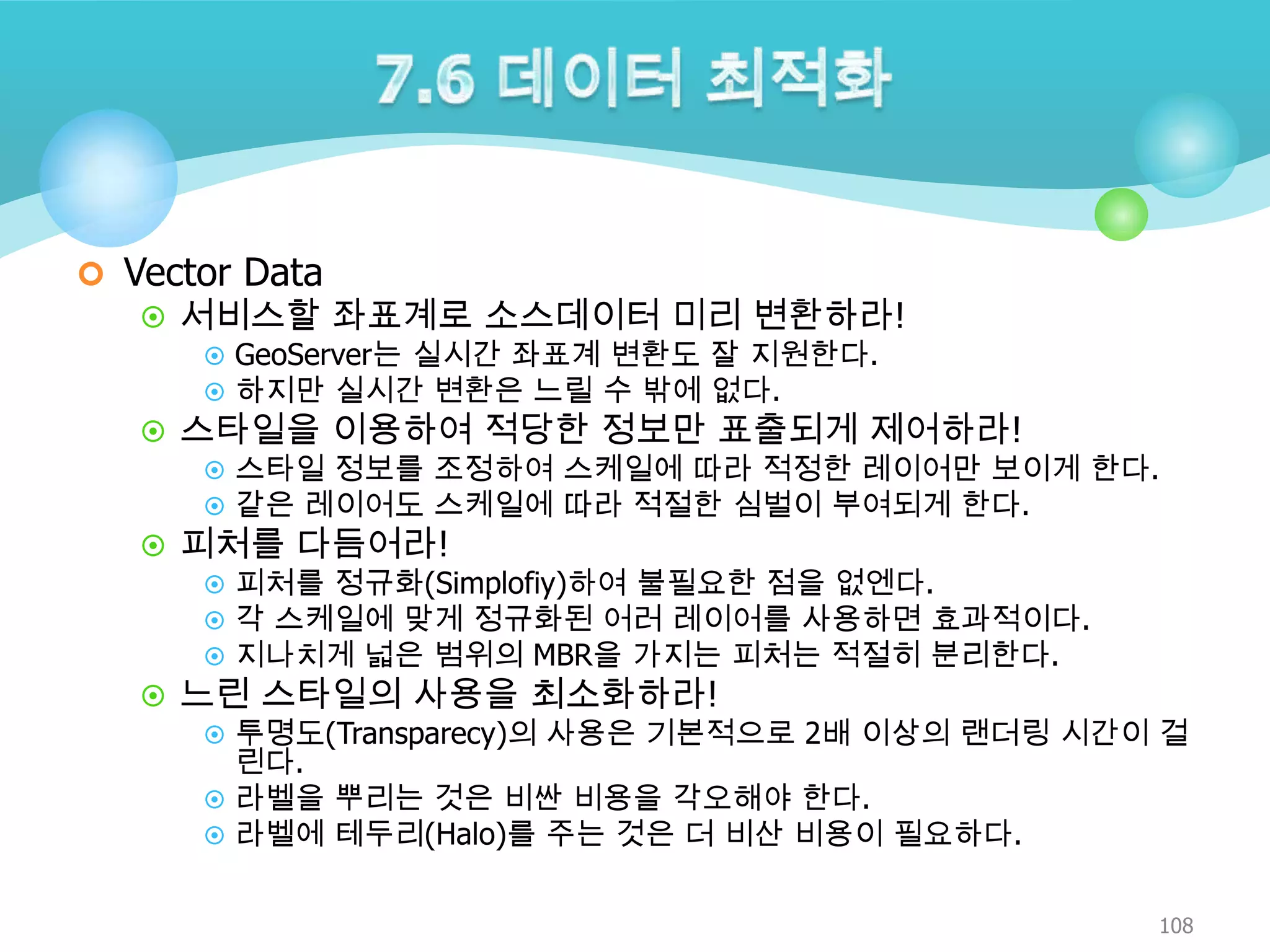  Vector Data

 서비스할 좌표계로 소스데이터 미리 변환하라!
 GeoServer는 실시간 좌표계 변환도 잘 지원한다.
 하지만 실시간 변환은 느릴 수 밖에 없다.
 스타일을 이용하여 적당한 정보만 표출되게 제어하라!
 스타일 정보를 조정하여 스케일에 따라 적정한 레이어만 보이게 한다.
 같은 레이어도 스케일에 따라 적절한 심벌이 부여되게 한다.
 피처를 다듬어라!
 피처를 정규화(Simplofiy)하여 불필요한 점을 없엔다.
 각 스케일에 맞게 정규화된 어러 레이어를 사용하면 효과적이다.
 지나치게 넓은 범위의 MBR을 가지는 피처는 적절히 분리한다.
 느린 스타일의 사용을 최소화하라!
 투명도(Transparecy)의 사용은 기본적으로 2배 이상의 랜더링 시간이 걸
린다.
 라벨을 뿌리는 것은 비싼 비용을 각오해야 한다.
 라벨에 테두리(Halo)를 주는 것은 더 비산 비용이 필요하다.
108

 