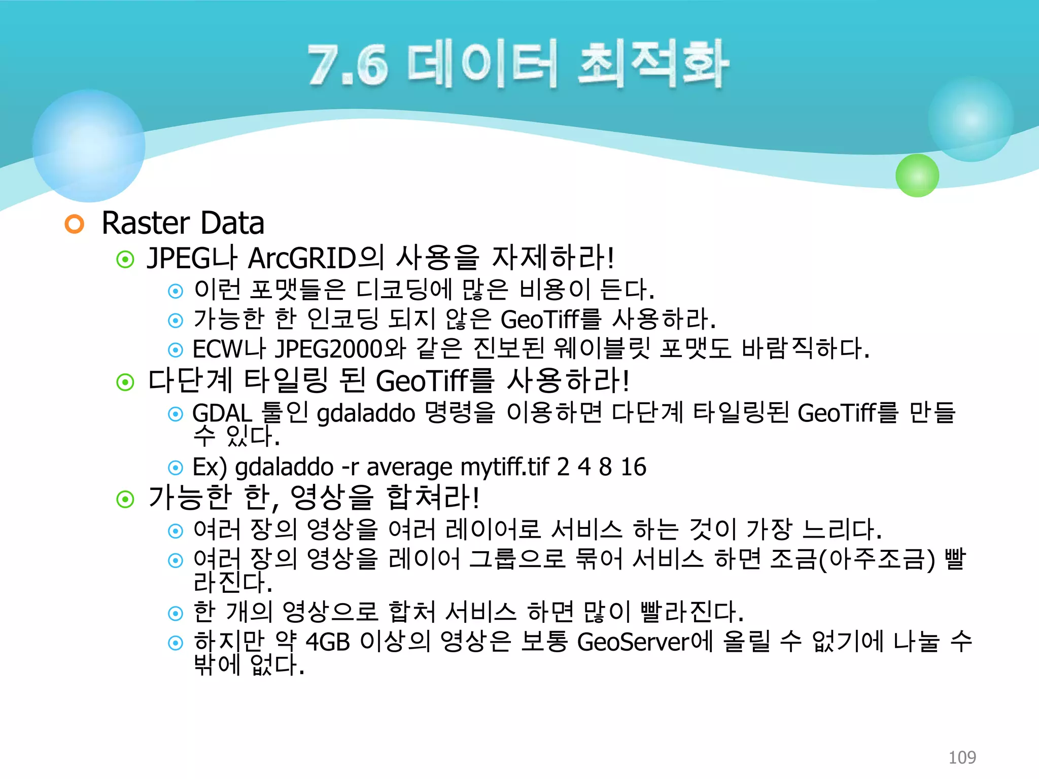  Raster Data

 JPEG나 ArcGRID의 사용을 자제하라!
 이런 포맷들은 디코딩에 많은 비용이 든다.
 가능한 한 인코딩 되지 않은 GeoTiff를 사용하라.
 ECW나 JPEG2000와 같은 진보된 웨이블릿 포맷도 바람직하다.
 다단계 타일링 된 GeoTiff를 사용하라!
 GDAL 툴인 gdaladdo 명령을 이용하면 다단계 타일링된 GeoTiff를 만들
수 있다.
 Ex) gdaladdo -r average mytiff.tif 2 4 8 16
 가능한 한, 영상을 합쳐라!
 여러 장의 영상을 여러 레이어로 서비스 하는 것이 가장 느리다.
 여러 장의 영상을 레이어 그룹으로 묶어 서비스 하면 조금(아주조금) 빨
라진다.
 한 개의 영상으로 합처 서비스 하면 많이 빨라진다.
 하지만 약 4GB 이상의 영상은 보통 GeoServer에 올릴 수 없기에 나눌 수
밖에 없다.

109

 