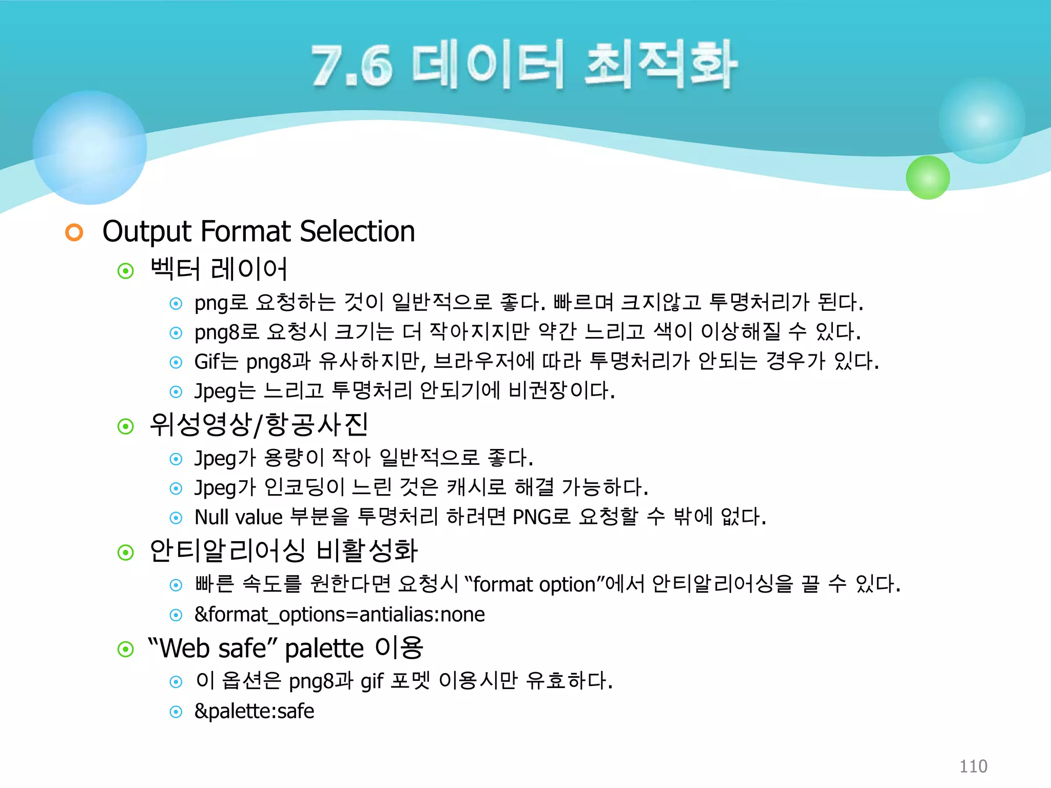  Output Format Selection
 벡터 레이어
 png로 요청하는 것이 일반적으로 좋다. 빠르며 크지않고 투명처리가 된다.
 png8로 요청시 크기는 더 작아지지만 약간 느리고 색이 이상해질 수 있다.
 Gif는 png8과 유사하지만, 브라우저에 따라 투명처리가 안되는 경우가 있다.
 Jpeg는 느리고 투명처리 안되기에 비권장이다.

 위성영상/항공사진
 Jpeg가 용량이 작아 일반적으로 좋다.
 Jpeg가 인코딩이 느린 것은 캐시로 해결 가능하다.
 Null value 부분을 투명처리 하려면 PNG로 요청할 수 밖에 없다.

 안티알리어싱 비활성화
 빠른 속도를 원한다면 요청시 “format option”에서 안티알리어싱을 끌 수 있다.
 &format_options=antialias:none

 “Web safe” palette 이용
 이 옵션은 png8과 gif 포멧 이용시만 유효하다.
 &palette:safe

110

 