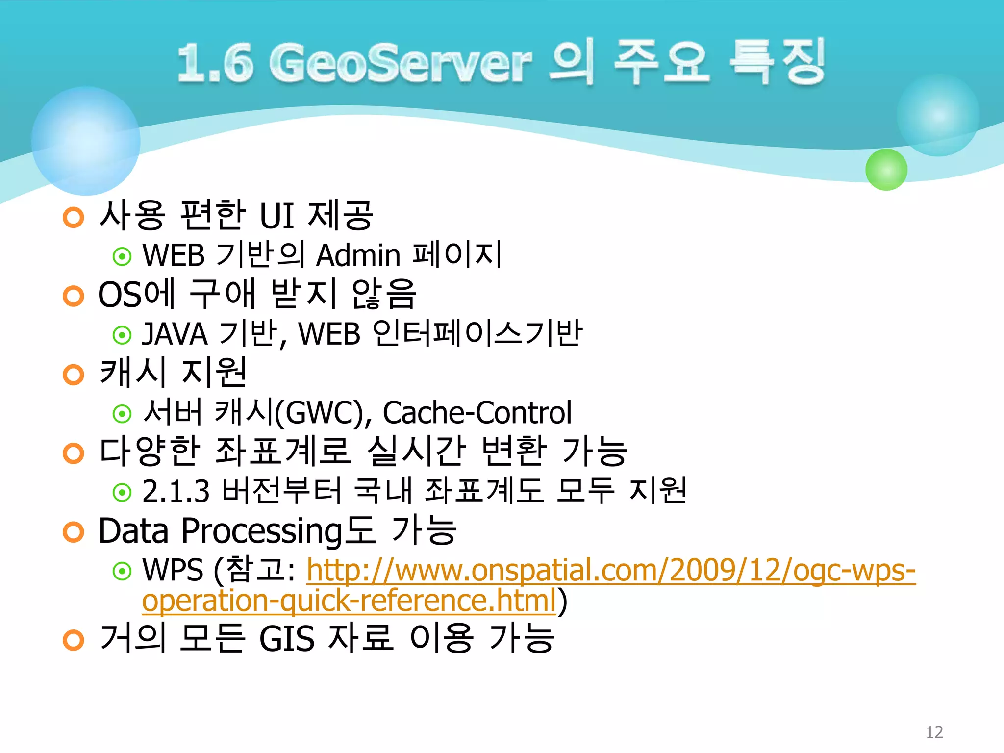  사용 편한 UI 제공
 WEB 기반의 Admin 페이지
 OS에 구애 받지 않음
 JAVA 기반, WEB 인터페이스기반
 캐시 지원
 서버 캐시(GWC), Cache-Control
 다양한 좌표계로 실시간 변환 가능
 2.1.3 버전부터 국내 좌표계도 모두 지원
 Data Processing도 가능
 WPS (참고: http://www.onspatial.com/2009/12/ogc-wpsoperation-quick-reference.html)
 거의 모든 GIS 자료 이용 가능
12

 