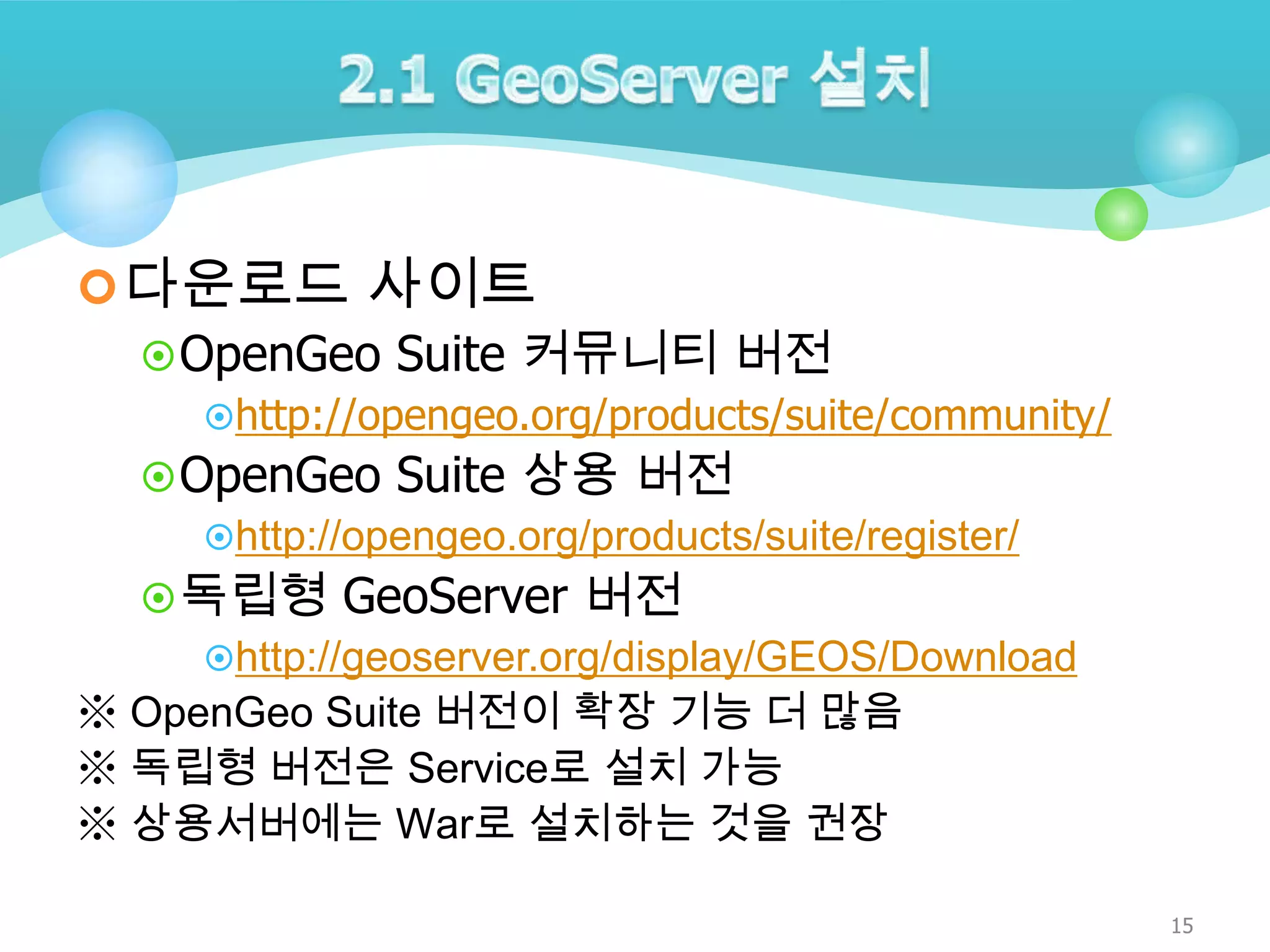  다운로드 사이트
 OpenGeo Suite 커뮤니티 버전
http://opengeo.org/products/suite/community/

 OpenGeo Suite 상용 버전
http://opengeo.org/products/suite/register/
 독립형 GeoServer 버전
http://geoserver.org/display/GEOS/Download
※ OpenGeo Suite 버전이 확장 기능 더 많음
※ 독립형 버전은 Service로 설치 가능
※ 상용서버에는 War로 설치하는 것을 권장
15

 